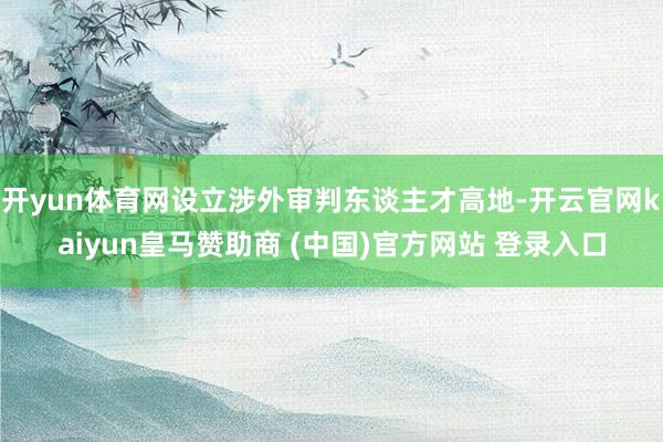 开yun体育网设立涉外审判东谈主才高地-开云官网kaiyun皇马赞助商 (中国)官方网站 登录入口