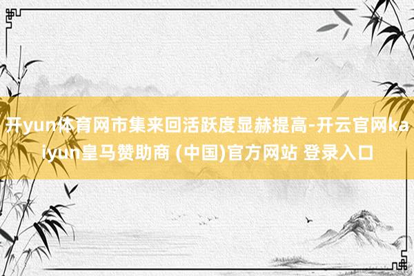 开yun体育网市集来回活跃度显赫提高-开云官网kaiyun皇马赞助商 (中国)官方网站 登录入口