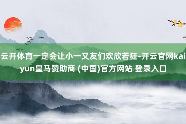 云开体育一定会让小一又友们欢欣若狂-开云官网kaiyun皇马赞助商 (中国)官方网站 登录入口