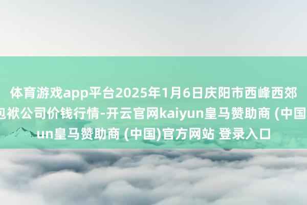 体育游戏app平台2025年1月6日庆阳市西峰西郊瓜果蔬菜批发有限包袱公司价钱行情-开云官网kaiyun皇马赞助商 (中国)官方网站 登录入口