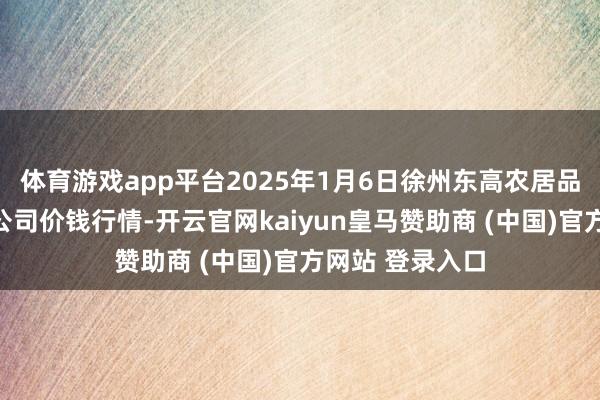 体育游戏app平台2025年1月6日徐州东高农居品商场处分有限公司价钱行情-开云官网kaiyun皇马赞助商 (中国)官方网站 登录入口