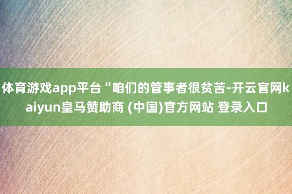 体育游戏app平台“咱们的管事者很贫苦-开云官网kaiyun皇马赞助商 (中国)官方网站 登录入口