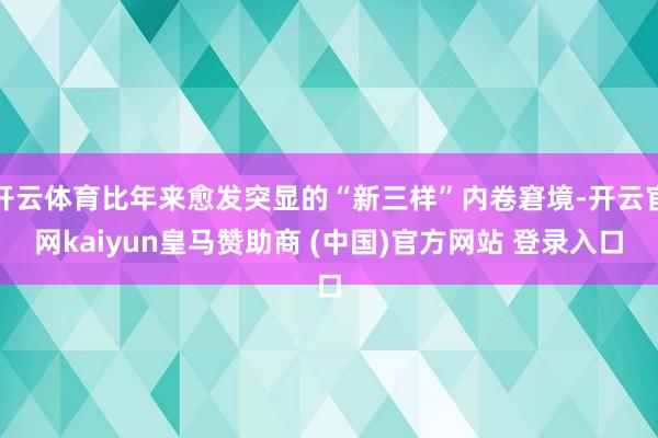 开云体育比年来愈发突显的“新三样”内卷窘境-开云官网kaiyun皇马赞助商 (中国)官方网站 登录入口