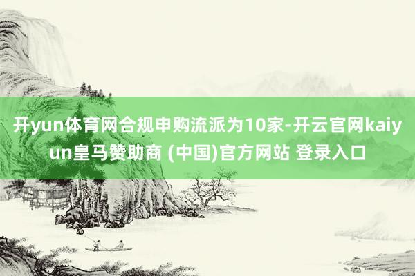 开yun体育网合规申购流派为10家-开云官网kaiyun皇马赞助商 (中国)官方网站 登录入口