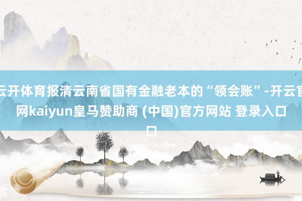 云开体育报清云南省国有金融老本的“领会账”-开云官网kaiyun皇马赞助商 (中国)官方网站 登录入口