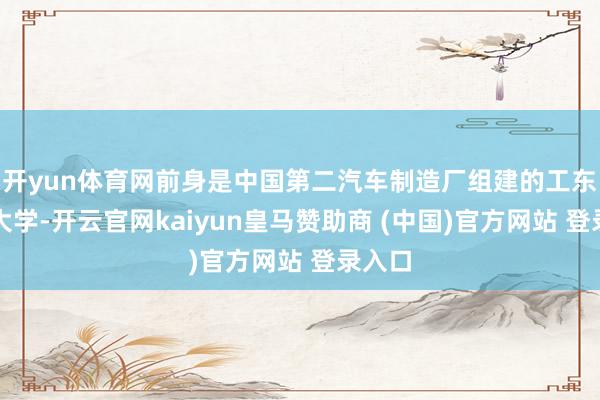 开yun体育网前身是中国第二汽车制造厂组建的工东谈主大学-开云官网kaiyun皇马赞助商 (中国)官方网站 登录入口