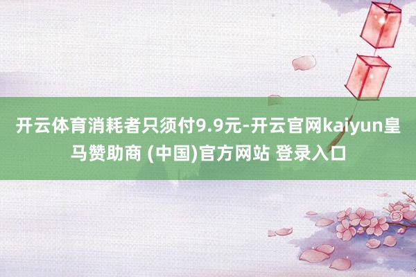 开云体育消耗者只须付9.9元-开云官网kaiyun皇马赞助商 (中国)官方网站 登录入口