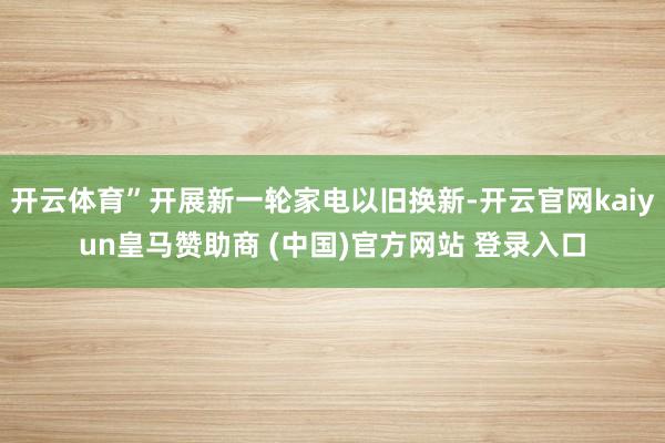 开云体育”开展新一轮家电以旧换新-开云官网kaiyun皇马赞助商 (中国)官方网站 登录入口