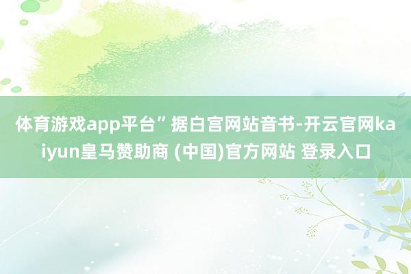体育游戏app平台”　　据白宫网站音书-开云官网kaiyun皇马赞助商 (中国)官方网站 登录入口