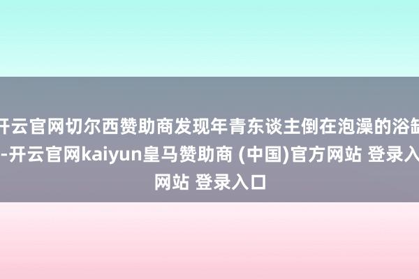 开云官网切尔西赞助商发现年青东谈主倒在泡澡的浴缸内-开云官网kaiyun皇马赞助商 (中国)官方网站 登录入口