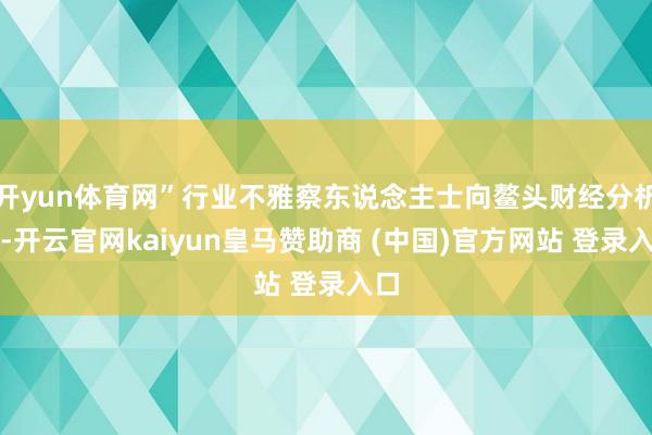 开yun体育网”行业不雅察东说念主士向鳌头财经分析到-开云官网kaiyun皇马赞助商 (中国)官方网站 登录入口
