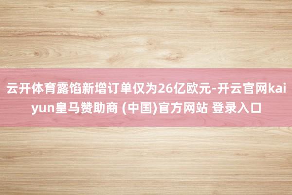 云开体育露馅新增订单仅为26亿欧元-开云官网kaiyun皇马赞助商 (中国)官方网站 登录入口