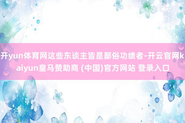 开yun体育网这些东谈主皆是鄙俗功绩者-开云官网kaiyun皇马赞助商 (中国)官方网站 登录入口