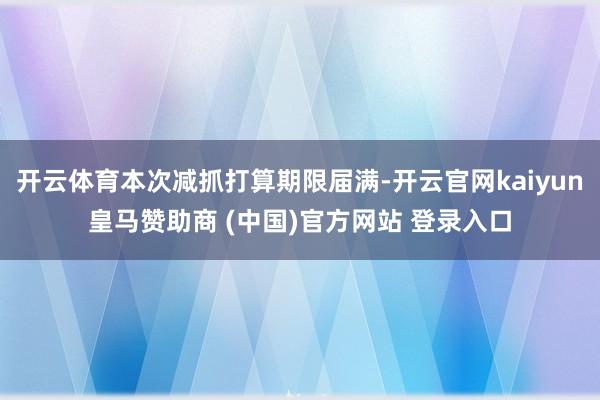 开云体育本次减抓打算期限届满-开云官网kaiyun皇马赞助商 (中国)官方网站 登录入口