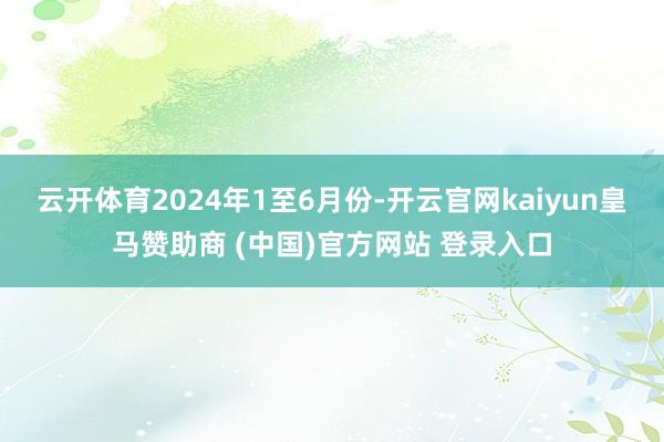 云开体育　　2024年1至6月份-开云官网kaiyun皇马赞助商 (中国)官方网站 登录入口