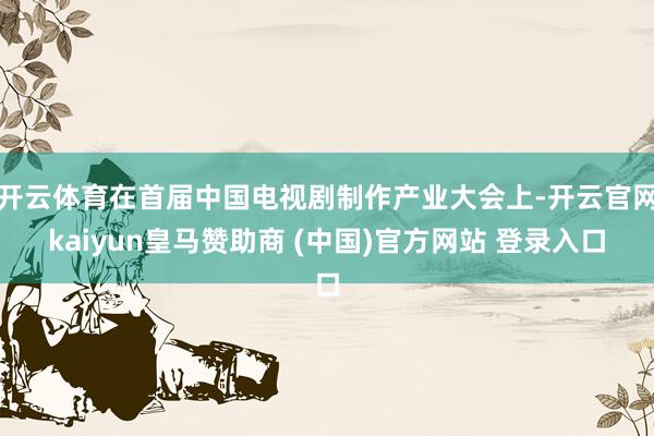 开云体育在首届中国电视剧制作产业大会上-开云官网kaiyun皇马赞助商 (中国)官方网站 登录入口