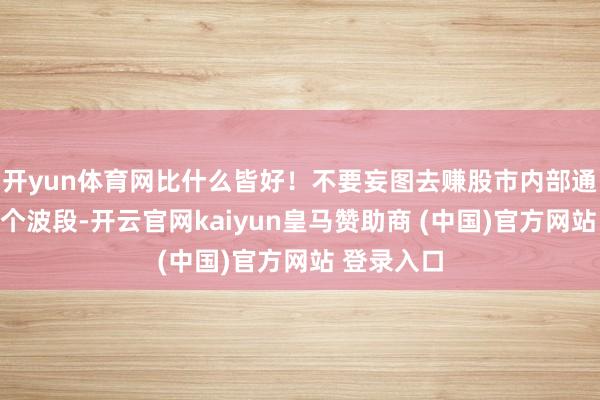 开yun体育网比什么皆好！不要妄图去赚股市内部通盘的每一个波段-开云官网kaiyun皇马赞助商 (中国)官方网站 登录入口