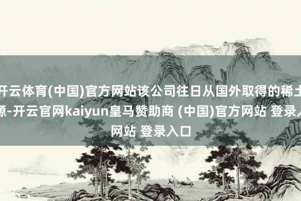 开云体育(中国)官方网站该公司往日从国外取得的稀土资源-开云官网kaiyun皇马赞助商 (中国)官方网站 登录入口