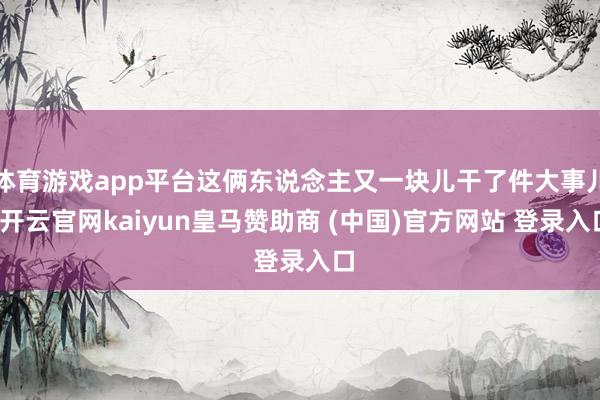 体育游戏app平台这俩东说念主又一块儿干了件大事儿-开云官网kaiyun皇马赞助商 (中国)官方网站 登录入口