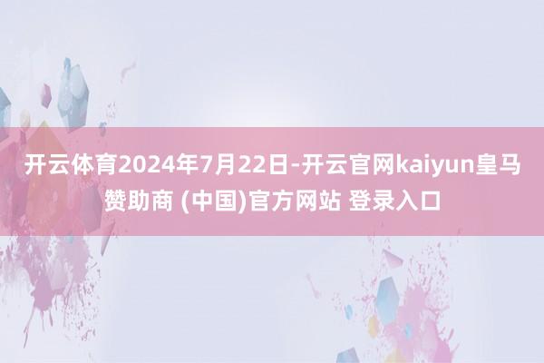 开云体育2024年7月22日-开云官网kaiyun皇马赞助商 (中国)官方网站 登录入口