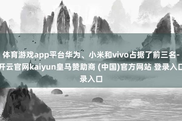 体育游戏app平台华为、小米和vivo占据了前三名-开云官网kaiyun皇马赞助商 (中国)官方网站 登录入口