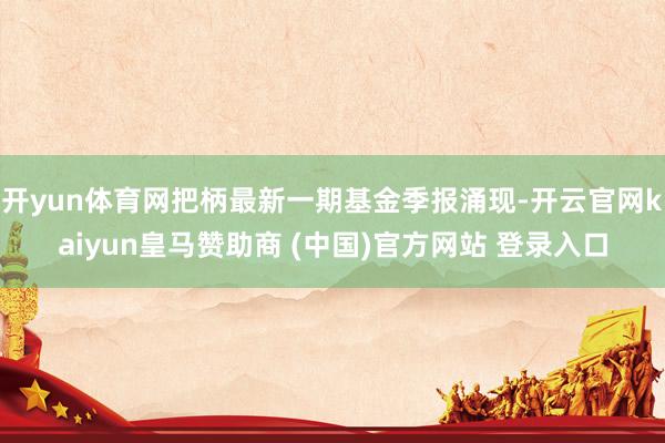 开yun体育网把柄最新一期基金季报涌现-开云官网kaiyun皇马赞助商 (中国)官方网站 登录入口