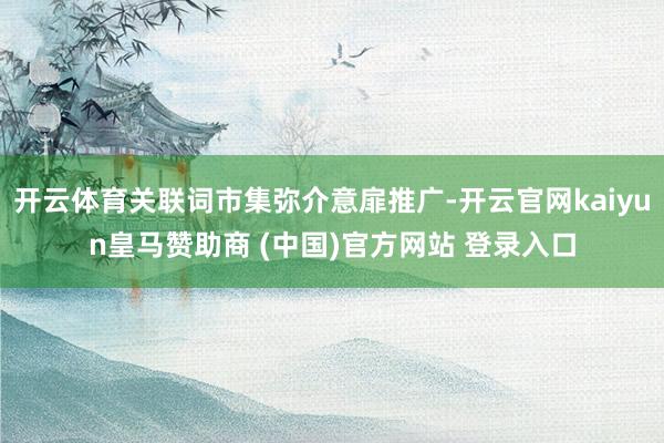开云体育关联词市集弥介意扉推广-开云官网kaiyun皇马赞助商 (中国)官方网站 登录入口