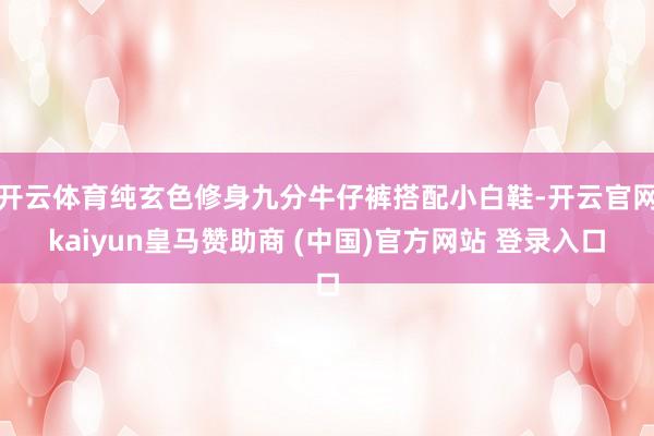 开云体育纯玄色修身九分牛仔裤搭配小白鞋-开云官网kaiyun皇马赞助商 (中国)官方网站 登录入口