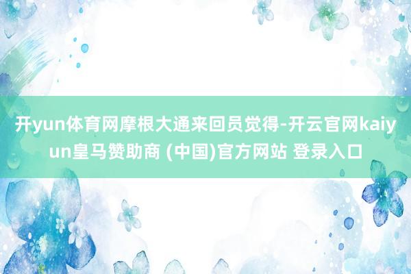 开yun体育网　　摩根大通来回员觉得-开云官网kaiyun皇马赞助商 (中国)官方网站 登录入口