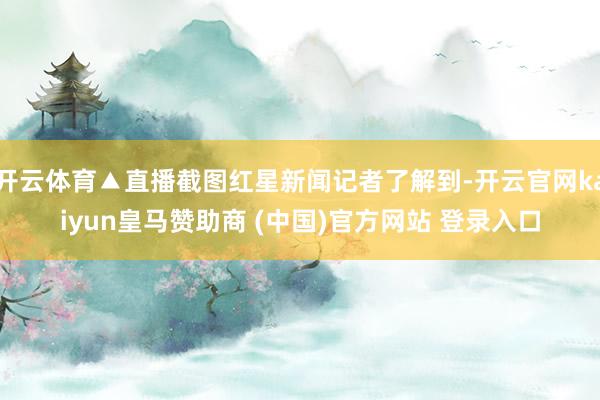 开云体育▲直播截图红星新闻记者了解到-开云官网kaiyun皇马赞助商 (中国)官方网站 登录入口