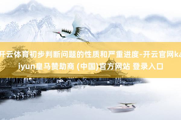 开云体育初步判断问题的性质和严重进度-开云官网kaiyun皇马赞助商 (中国)官方网站 登录入口