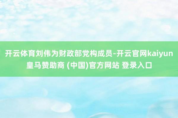 开云体育刘伟为财政部党构成员-开云官网kaiyun皇马赞助商 (中国)官方网站 登录入口
