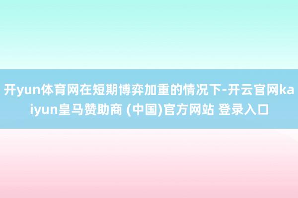 开yun体育网在短期博弈加重的情况下-开云官网kaiyun皇马赞助商 (中国)官方网站 登录入口