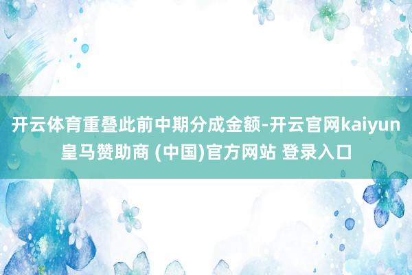 开云体育重叠此前中期分成金额-开云官网kaiyun皇马赞助商 (中国)官方网站 登录入口