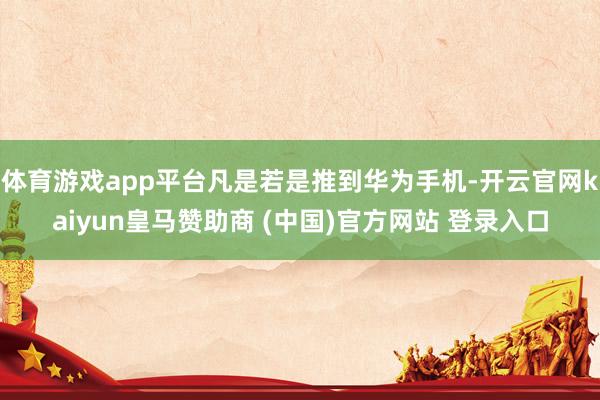 体育游戏app平台凡是若是推到华为手机-开云官网kaiyun皇马赞助商 (中国)官方网站 登录入口