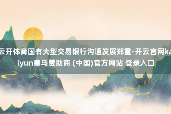 云开体育国有大型交易银行沟通发展郑重-开云官网kaiyun皇马赞助商 (中国)官方网站 登录入口