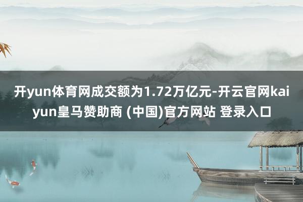 开yun体育网成交额为1.72万亿元-开云官网kaiyun皇马赞助商 (中国)官方网站 登录入口
