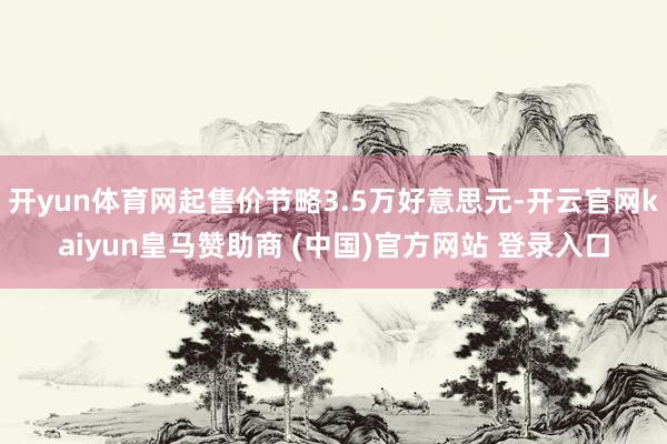 开yun体育网起售价节略3.5万好意思元-开云官网kaiyun皇马赞助商 (中国)官方网站 登录入口