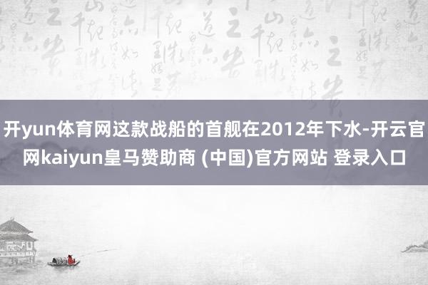 开yun体育网这款战船的首舰在2012年下水-开云官网kaiyun皇马赞助商 (中国)官方网站 登录入口