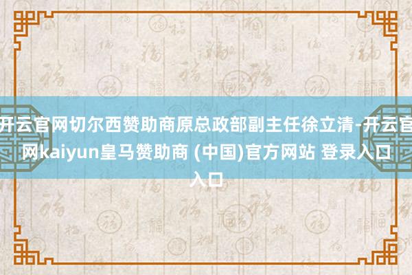 开云官网切尔西赞助商原总政部副主任徐立清-开云官网kaiyun皇马赞助商 (中国)官方网站 登录入口