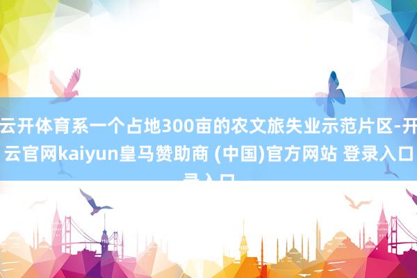 云开体育系一个占地300亩的农文旅失业示范片区-开云官网kaiyun皇马赞助商 (中国)官方网站 登录入口