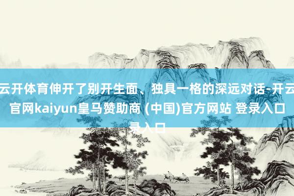 云开体育伸开了别开生面、独具一格的深远对话-开云官网kaiyun皇马赞助商 (中国)官方网站 登录入口