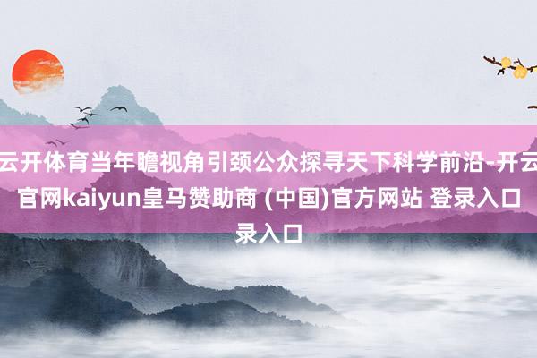 云开体育当年瞻视角引颈公众探寻天下科学前沿-开云官网kaiyun皇马赞助商 (中国)官方网站 登录入口