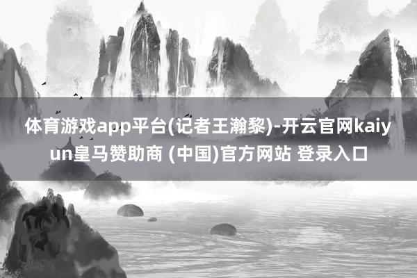 体育游戏app平台　　(记者王瀚黎)-开云官网kaiyun皇马赞助商 (中国)官方网站 登录入口