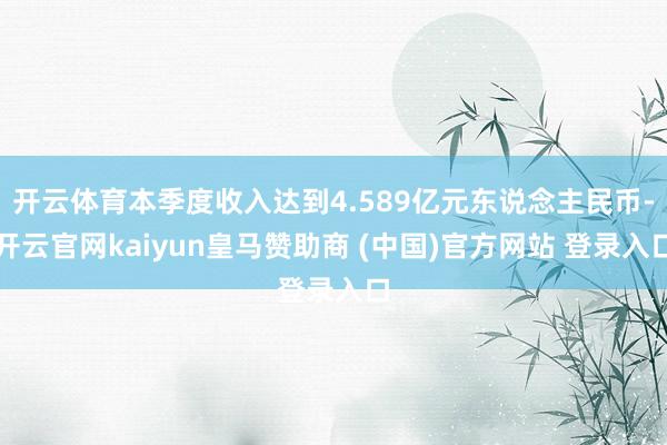 开云体育本季度收入达到4.589亿元东说念主民币-开云官网kaiyun皇马赞助商 (中国)官方网站 登录入口