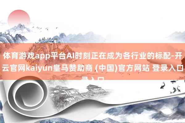 体育游戏app平台AI时刻正在成为各行业的标配-开云官网kaiyun皇马赞助商 (中国)官方网站 登录入口